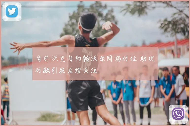 肯巴沃克与约翰沃尔同场对位 助攻对飙引发后续关注