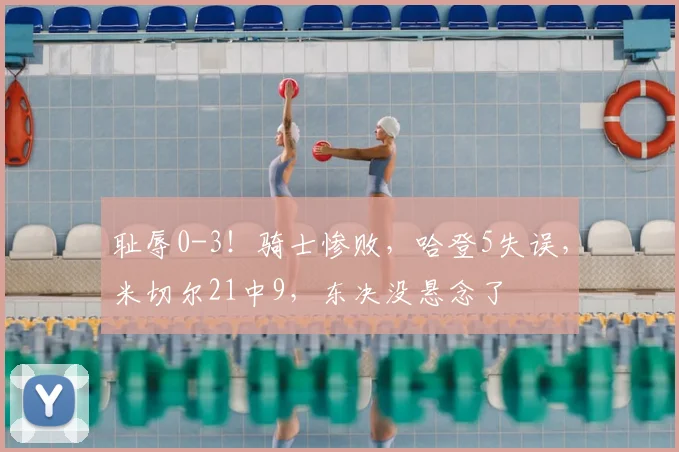 耻辱0-3！骑士惨败，哈登5失误，米切尔21中9，东决没悬念了