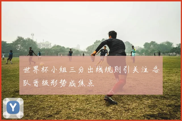 世界杯小组三分出线规则引关注 各队晋级形势成焦点