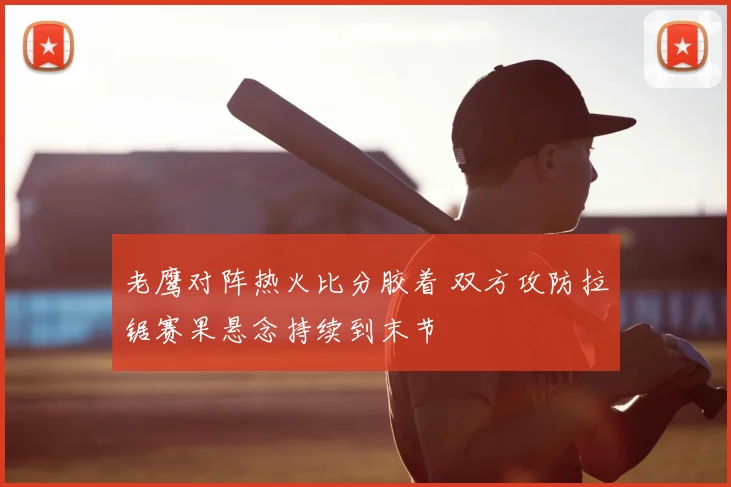 老鹰对阵热火比分胶着 双方攻防拉锯赛果悬念持续到末节