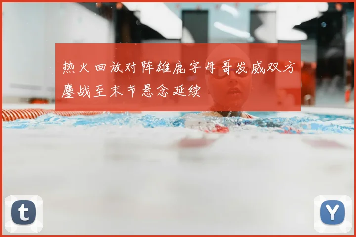 热火回放对阵雄鹿字母哥发威双方鏖战至末节悬念延续