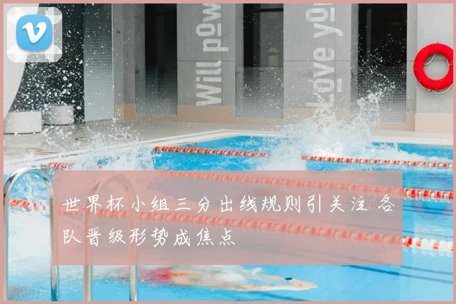 世界杯小组三分出线规则引关注 各队晋级形势成焦点