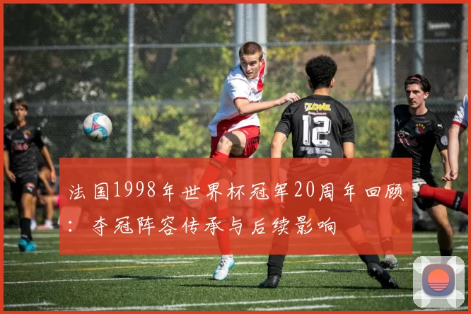 法国1998年世界杯冠军20周年回顾:夺冠阵容传承与后续影响