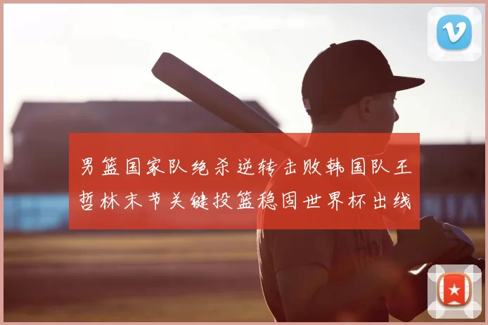 男篮国家队绝杀逆转击败韩国队王哲林末节关键投篮稳固世界杯出线希望