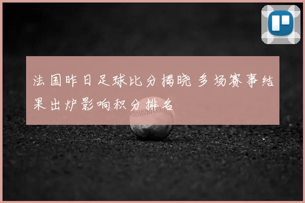 法国昨日足球比分揭晓 多场赛事结果出炉影响积分排名