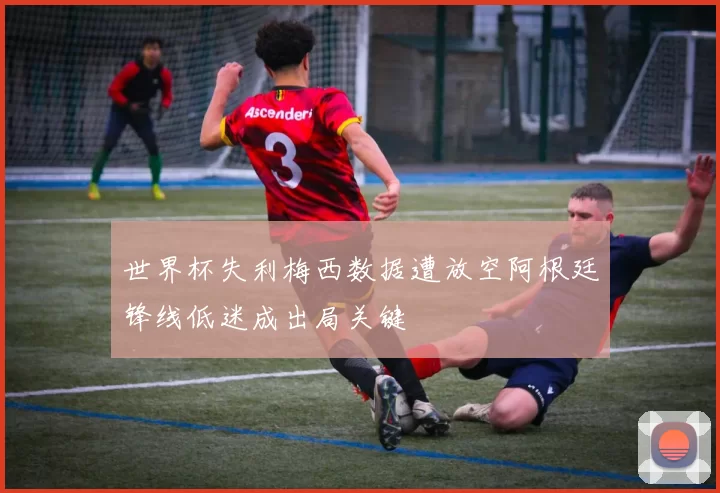 世界杯失利梅西数据遭放空阿根廷锋线低迷成出局关键