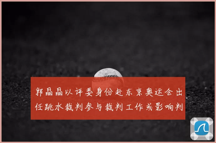 郭晶晶以评委身份赴东京奥运会出任跳水裁判参与裁判工作或影响判罚尺度