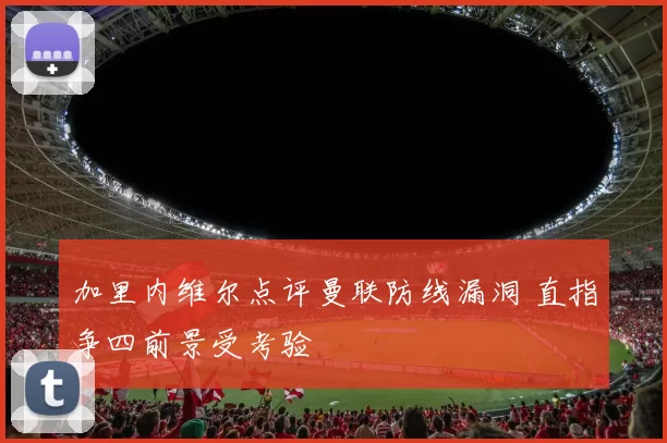 加里内维尔点评曼联防线漏洞 直指争四前景受考验