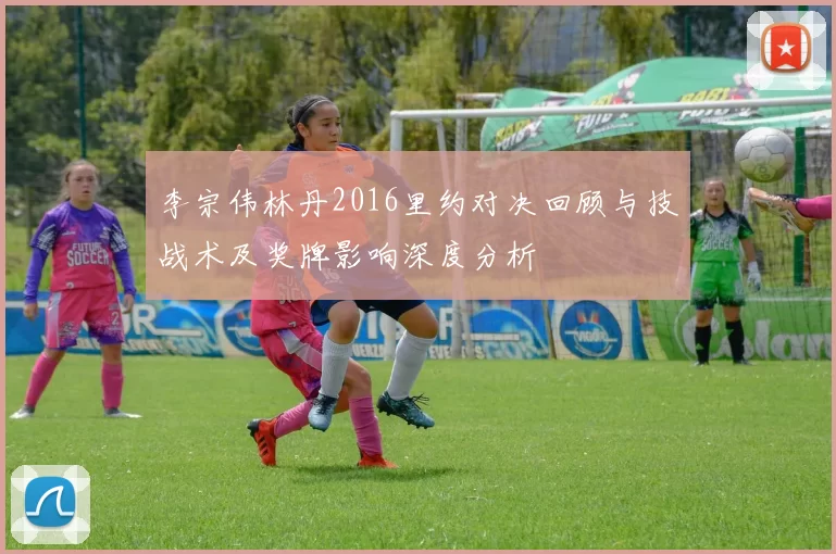 李宗伟林丹2016里约对决回顾与技战术及奖牌影响深度分析