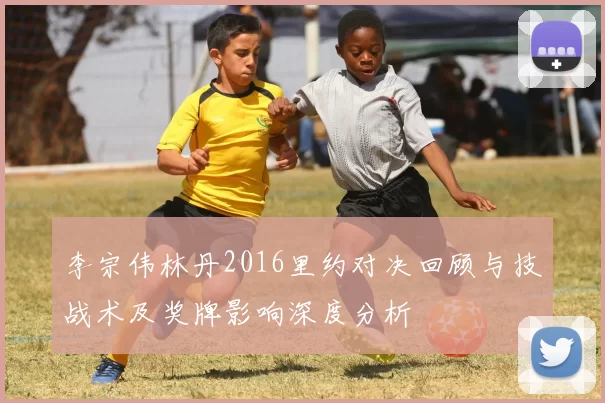 李宗伟林丹2016里约对决回顾与技战术及奖牌影响深度分析