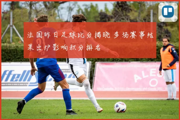 法国昨日足球比分揭晓 多场赛事结果出炉影响积分排名