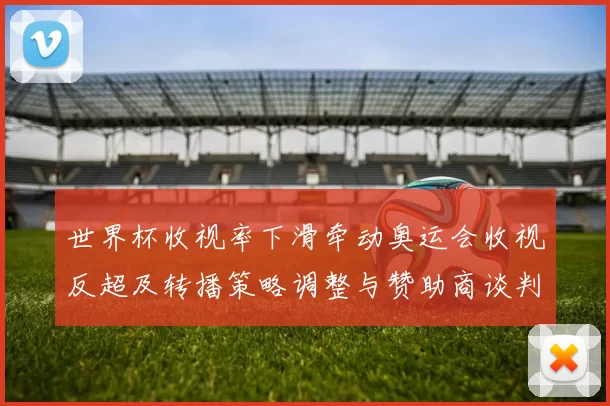 世界杯收视率下滑牵动奥运会收视反超及转播策略调整与赞助商谈判