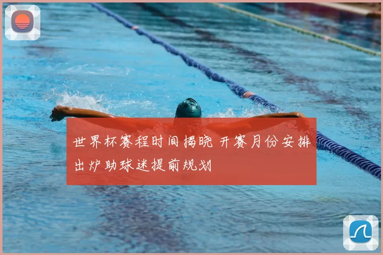 世界杯赛程时间揭晓 开赛月份安排出炉助球迷提前规划