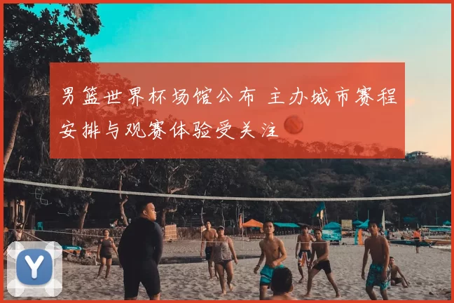 男篮世界杯场馆公布 主办城市赛程安排与观赛体验受关注