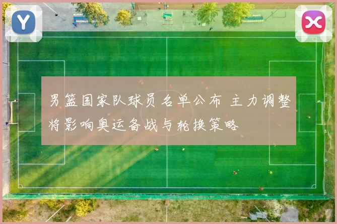 男篮国家队球员名单公布 主力调整将影响奥运备战与轮换策略