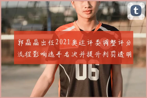 郭晶晶出任2021奥运评委调整评分流程影响选手名次并提升判罚透明度