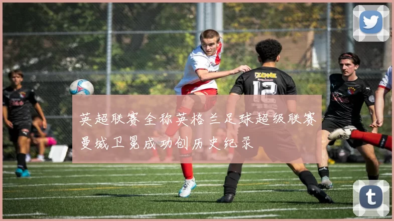 英超联赛全称英格兰足球超级联赛曼城卫冕成功创历史纪录