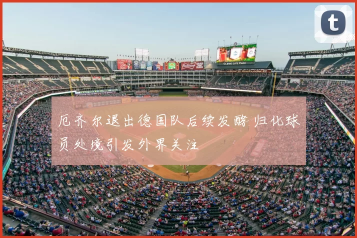 厄齐尔退出德国队后续发酵 归化球员处境引发外界关注