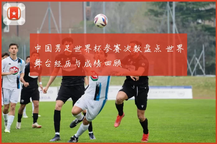 中国男足世界杯参赛次数盘点 世界舞台经历与成绩回顾