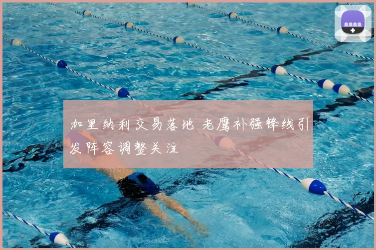 加里纳利交易落地 老鹰补强锋线引发阵容调整关注