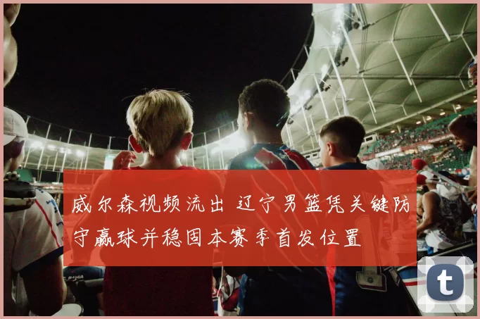 威尔森视频流出 辽宁男篮凭关键防守赢球并稳固本赛季首发位置