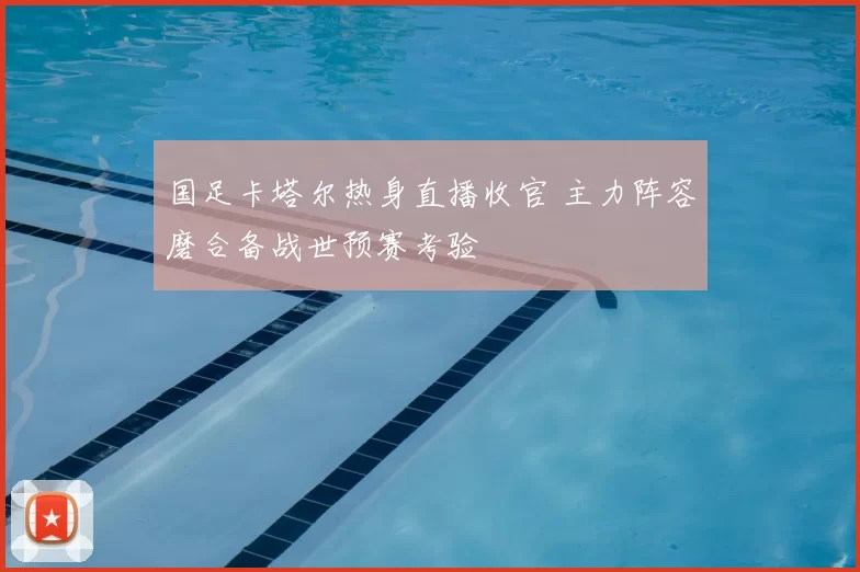 国足卡塔尔热身直播收官 主力阵容磨合备战世预赛考验