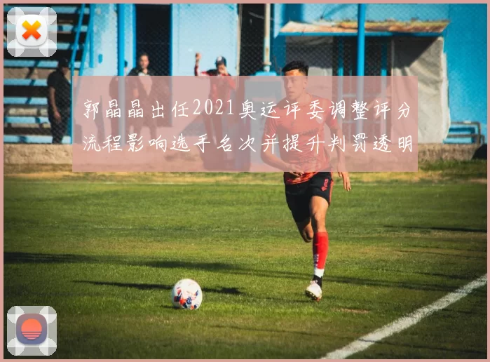 郭晶晶出任2021奥运评委调整评分流程影响选手名次并提升判罚透明度