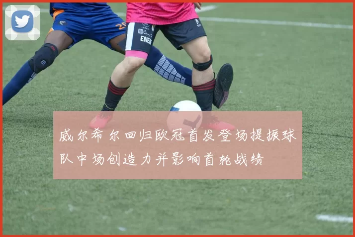 威尔希尔回归欧冠首发登场提振球队中场创造力并影响首轮战绩