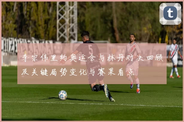 李宗伟里约奥运会与林丹对决回顾及关键局势变化与赛果看点