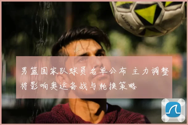 男篮国家队球员名单公布 主力调整将影响奥运备战与轮换策略