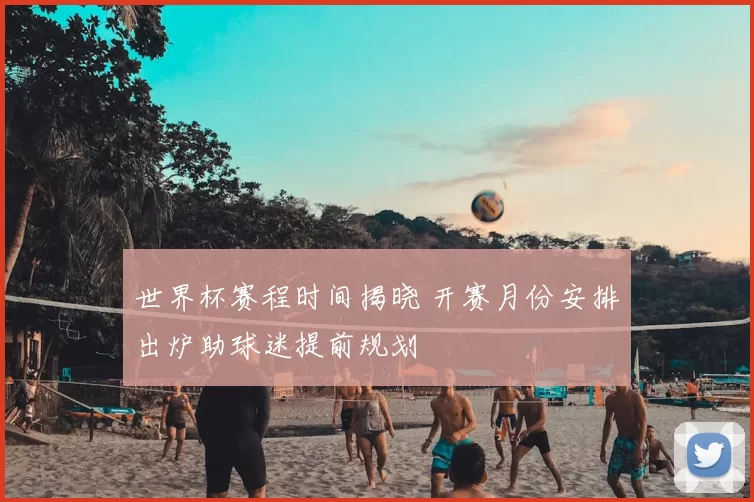 世界杯赛程时间揭晓 开赛月份安排出炉助球迷提前规划