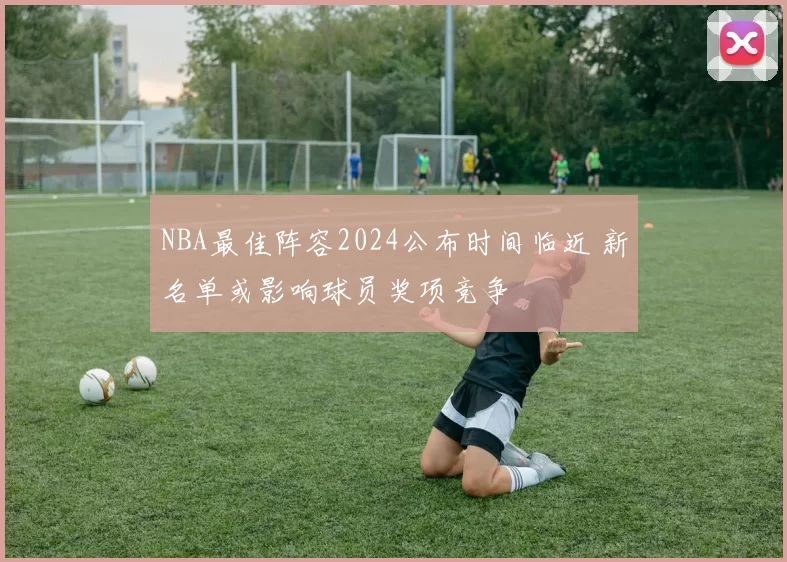 NBA最佳阵容2024公布时间临近 新名单或影响球员奖项竞争