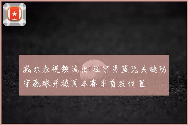 威尔森视频流出 辽宁男篮凭关键防守赢球并稳固本赛季首发位置