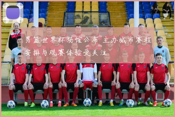 男篮世界杯场馆公布 主办城市赛程安排与观赛体验受关注