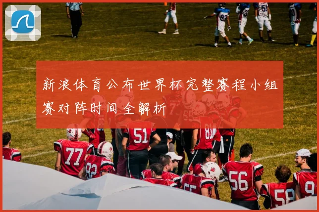 新浪体育公布世界杯完整赛程小组赛对阵时间全解析